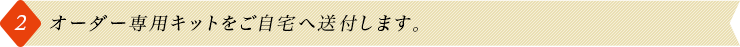 2.オーダー専用キットをご自宅へ送付します。