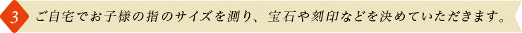 3.ご自宅でお子様の指のサイズを測り、宝石や刻印などを決めていただきます。