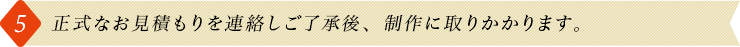 5.正式なお見積もりを連絡しご了承後、制作に取りかかります。