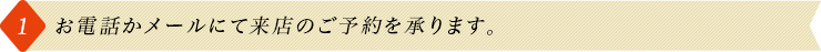1.お電話かメールにて来店のご予約を承ります。