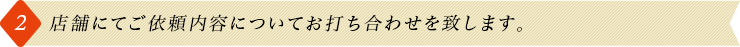 2.店舗にてご依頼内容についてお打ち合わせを致します。