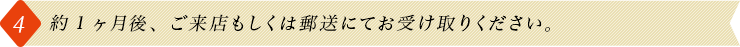 4.約1ヶ月後、ご来店もしくは郵送にてお受け取りください。